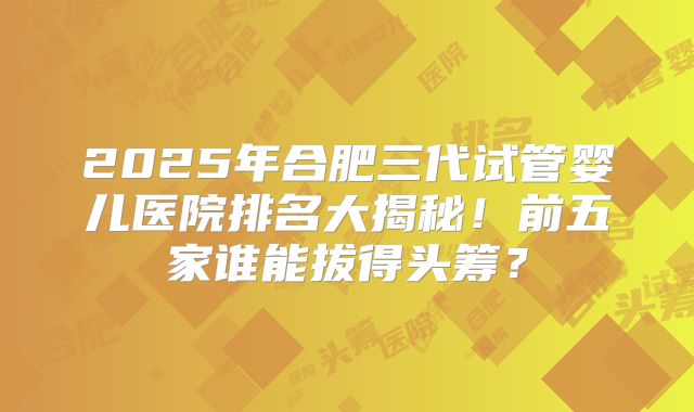 2025年合肥三代试管婴儿医院排名大揭秘！前五家谁能拔得头筹？