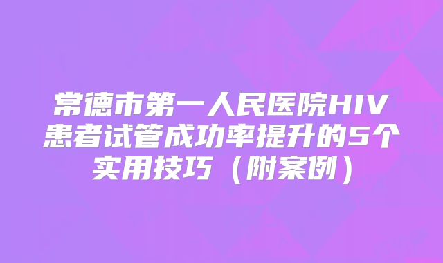常德市第一人民医院HIV患者试管成功率提升的5个实用技巧（附案例）