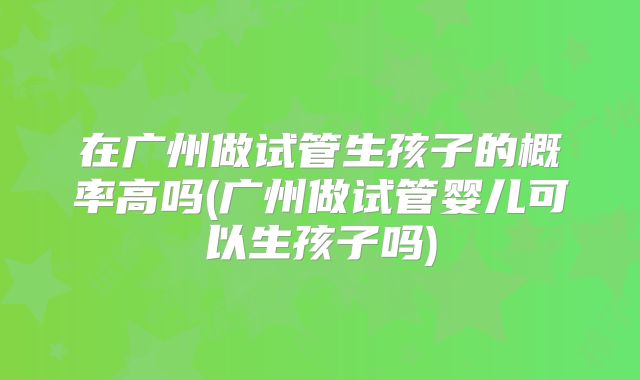 在广州做试管生孩子的概率高吗(广州做试管婴儿可以生孩子吗)