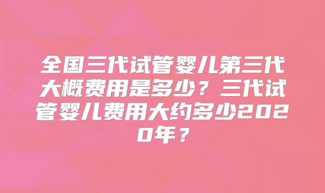 全国三代试管婴儿第三代大概费用是多少?三代试管婴儿费用大约多少2020年?