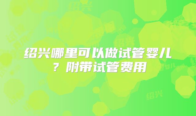 绍兴哪里可以做试管婴儿？附带试管费用