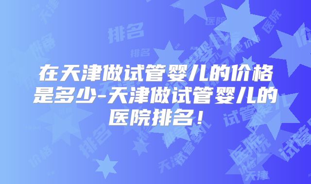 在天津做试管婴儿的价格是多少-天津做试管婴儿的医院排名！