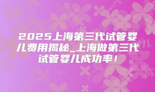 2025上海第三代试管婴儿费用揭秘_上海做第三代试管婴儿成功率!