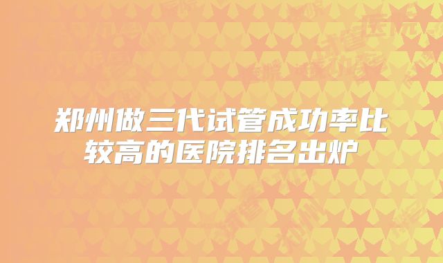 郑州做三代试管成功率比较高的医院排名出炉