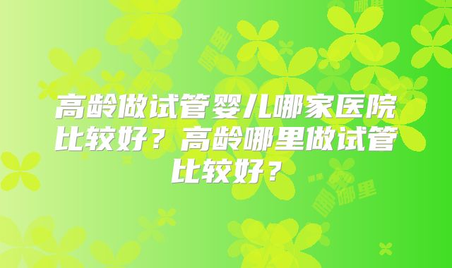高龄做试管婴儿哪家医院比较好?高龄哪里做试管比较好?