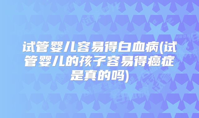 试管婴儿容易得白血病(试管婴儿的孩子容易得癌症是真的吗)
