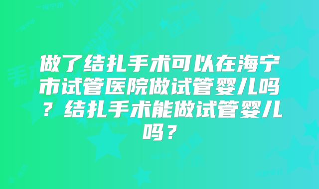 做了结扎手术可以在海宁市试管医院做试管婴儿吗？结扎手术能做试管婴儿吗？