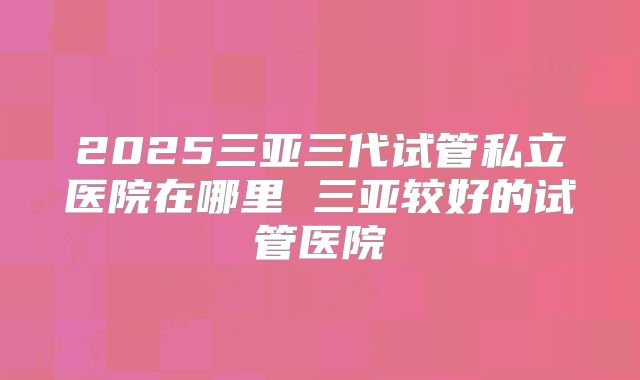 2025三亚三代试管私立医院在哪里 三亚较好的试管医院