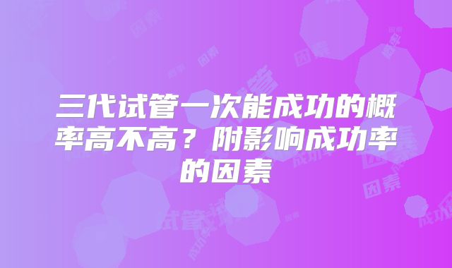 三代试管一次能成功的概率高不高？附影响成功率的因素