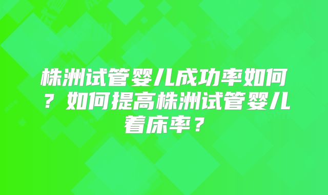 株洲试管婴儿成功率如何?如何提高株洲试管婴儿着床率?