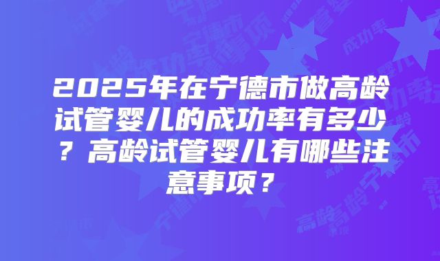 2025年在宁德市做高龄试管婴儿的成功率有多少？高龄试管婴儿有哪些注意事项？