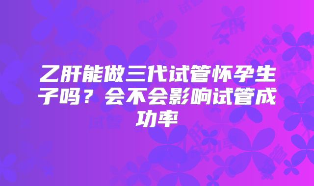 乙肝能做三代试管怀孕生子吗？会不会影响试管成功率