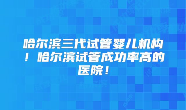 哈尔滨三代试管婴儿机构!哈尔滨试管成功率高的医院!
