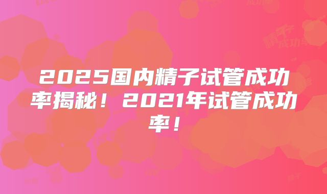 2025国内精子试管成功率揭秘！2021年试管成功率！