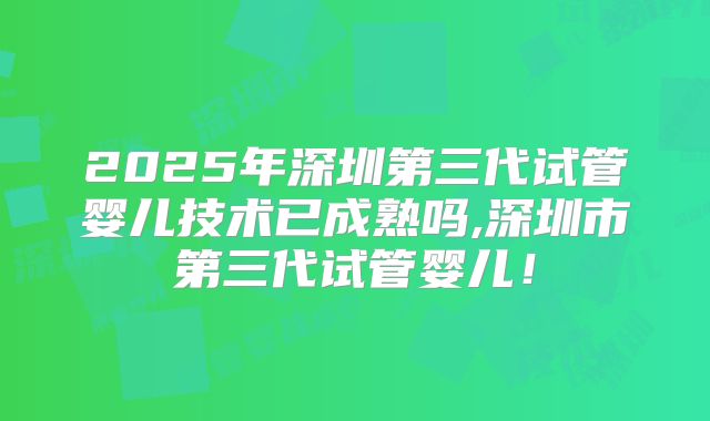 2025年深圳第三代试管婴儿技术已成熟吗,深圳市第三代试管婴儿!