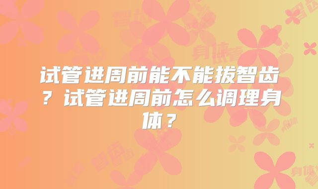 试管进周前能不能拔智齿?试管进周前怎么调理身体?