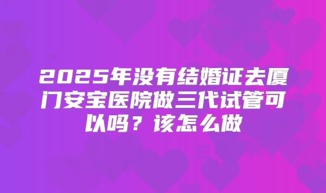 2025年没有结婚证去厦门安宝医院做三代试管可以吗?该怎么做