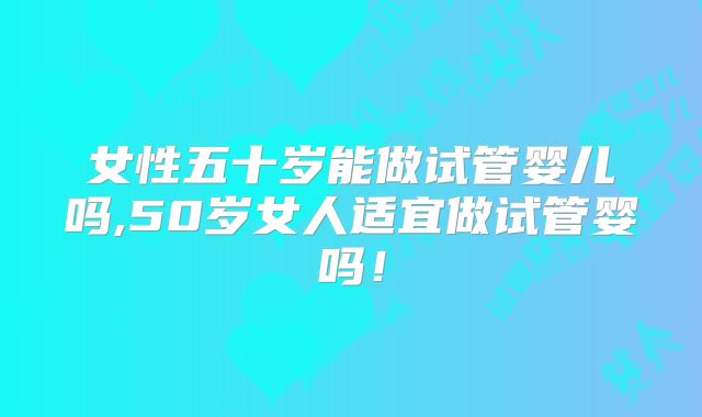 女性五十岁能做试管婴儿吗,50岁女人适宜做试管婴吗！