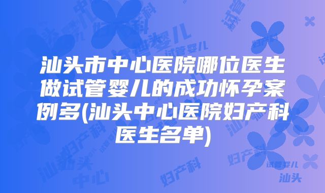 汕头市中心医院哪位医生做试管婴儿的成功怀孕案例多(汕头中心医院妇产科医生名单)