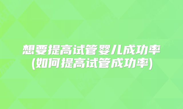 想要提高试管婴儿成功率(如何提高试管成功率)