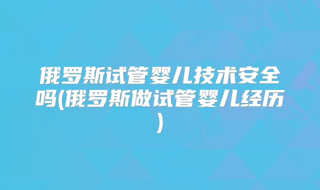 俄罗斯试管婴儿技术安全吗(俄罗斯做试管婴儿经历)