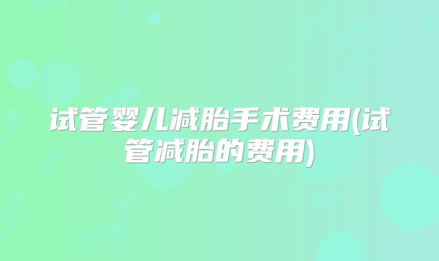 试管婴儿减胎手术费用(试管减胎的费用)
