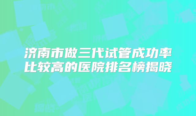 济南市做三代试管成功率比较高的医院排名榜揭晓