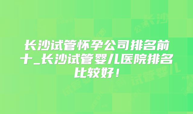 长沙试管怀孕公司排名前十_长沙试管婴儿医院排名比较好！
