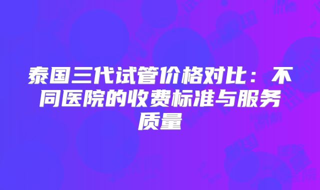 泰国三代试管价格对比：不同医院的收费标准与服务质量