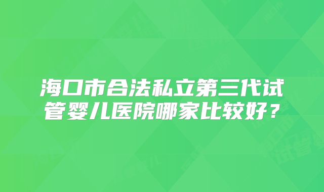 海口市合法私立第三代试管婴儿医院哪家比较好?