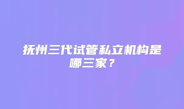 抚州三代试管私立机构是哪三家？