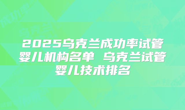 2025乌克兰成功率试管婴儿机构名单 乌克兰试管婴儿技术排名