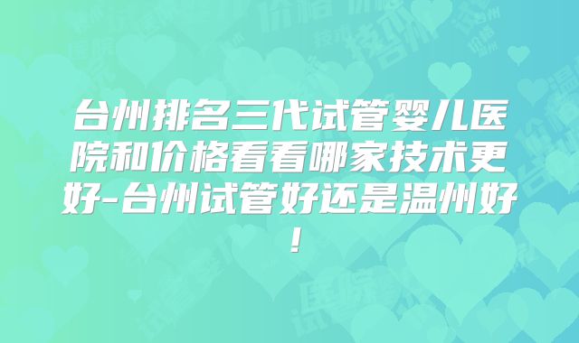 台州排名三代试管婴儿医院和价格看看哪家技术更好-台州试管好还是温州好！