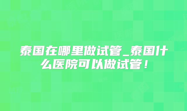 泰国在哪里做试管_泰国什么医院可以做试管!