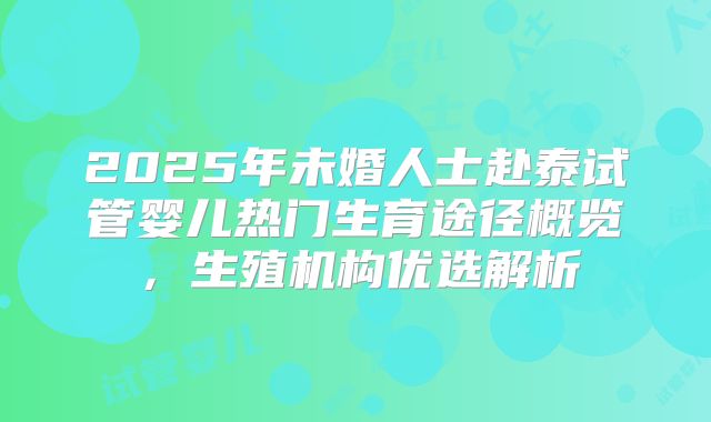 2025年未婚人士赴泰试管婴儿热门生育途径概览,生殖机构优选解析