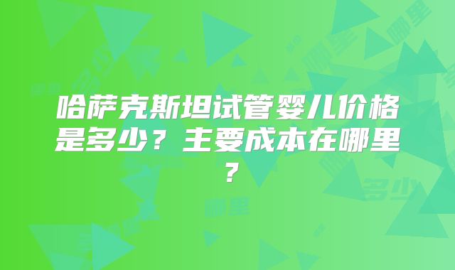 哈萨克斯坦试管婴儿价格是多少？主要成本在哪里？