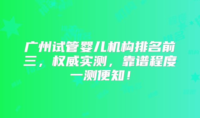 广州试管婴儿机构排名前三，权威实测，靠谱程度一测便知！