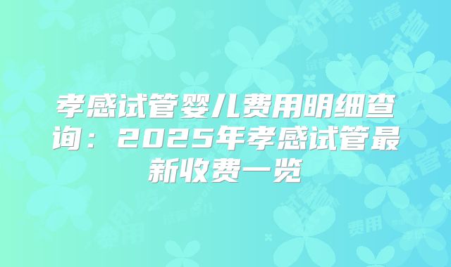 孝感试管婴儿费用明细查询：2025年孝感试管最新收费一览