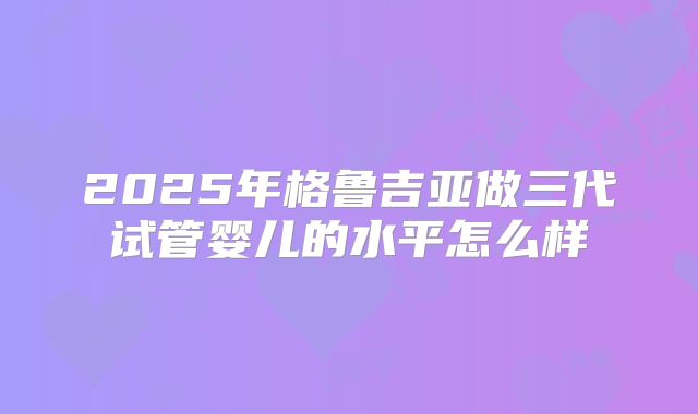 2025年格鲁吉亚做三代试管婴儿的水平怎么样