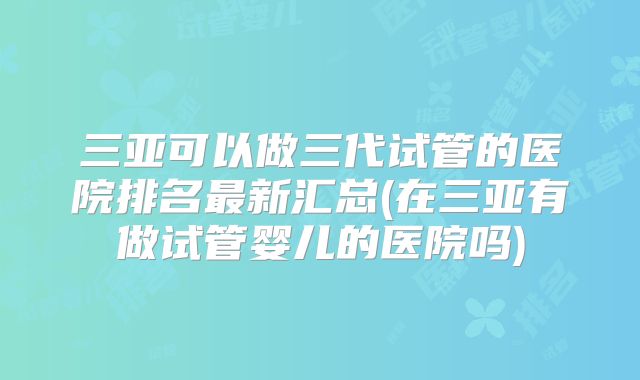 三亚可以做三代试管的医院排名最新汇总(在三亚有做试管婴儿的医院吗)