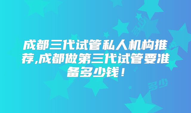 成都三代试管私人机构推荐,成都做第三代试管要准备多少钱!