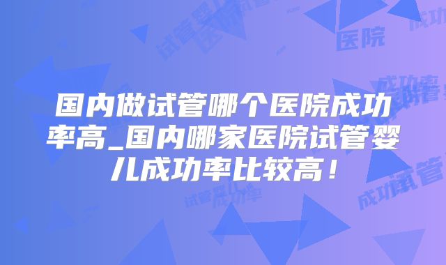 国内做试管哪个医院成功率高_国内哪家医院试管婴儿成功率比较高!