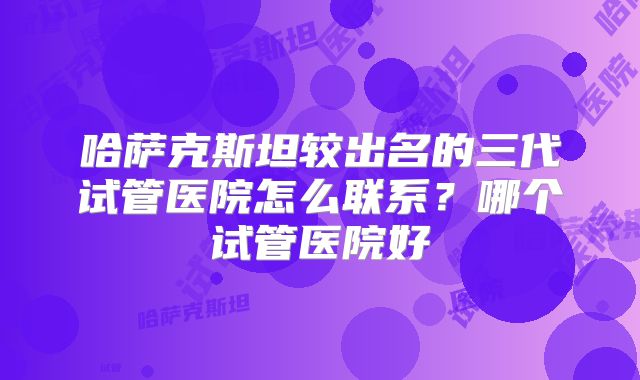 哈萨克斯坦较出名的三代试管医院怎么联系？哪个试管医院好