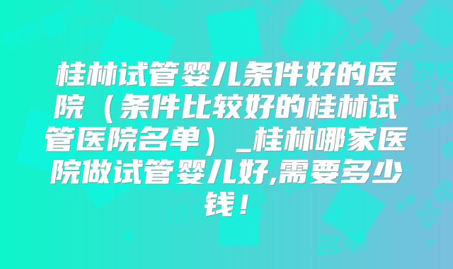 桂林试管婴儿条件好的医院(条件比较好的桂林试管医院名单)_桂林哪家医院做试管婴儿好,需要多少钱!