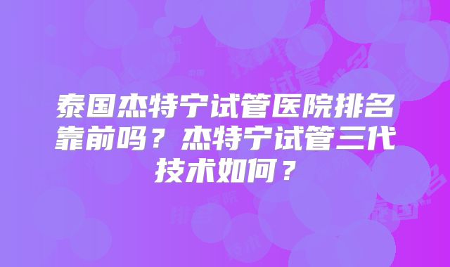 泰国杰特宁试管医院排名靠前吗？杰特宁试管三代技术如何？