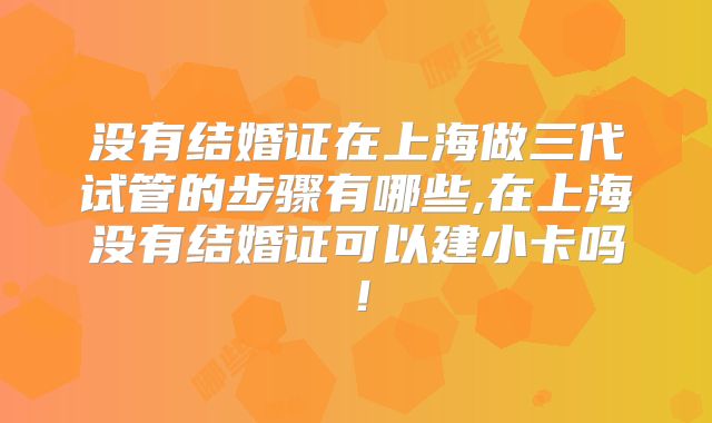 没有结婚证在上海做三代试管的步骤有哪些,在上海没有结婚证可以建小卡吗！