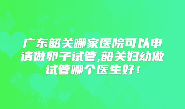 广东韶关哪家医院可以申请做卵子试管,韶关妇幼做试管哪个医生好！