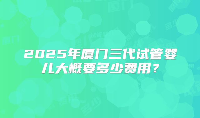 2025年厦门三代试管婴儿大概要多少费用？