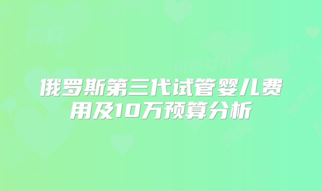 俄罗斯第三代试管婴儿费用及10万预算分析
