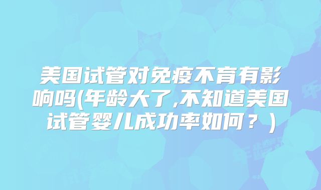 美国试管对免疫不育有影响吗(年龄大了,不知道美国试管婴儿成功率如何？)